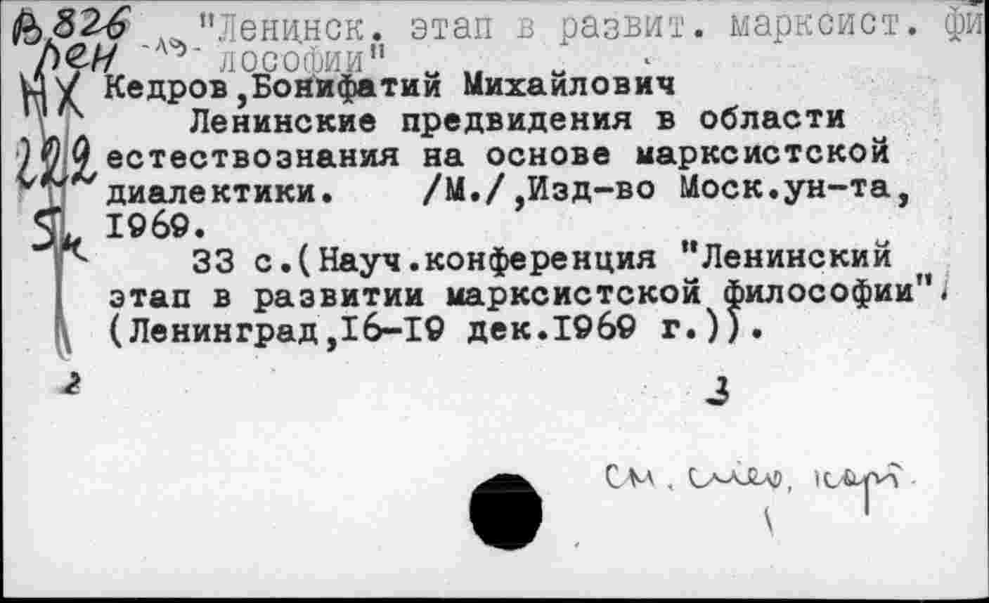 ﻿"Ленинск, этап в развит, марксист, фи /)€// 'А^- лософии" „ „
и! V Кедров ,Бонифатии Михаилович
’V4 Ленинские предвидения в области
9?О естествознания на основе марксистской
'■'""диалектики.	/М./,Изд-во Моск.ун-та,
1969.
“	33 с.(Науч.конференция ’’Ленинский
этап в развитии марксистской философии”< (Ленинград,16-19 дек.19б9 г.)).
3